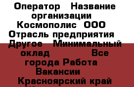 Оператор › Название организации ­ Космополис, ООО › Отрасль предприятия ­ Другое › Минимальный оклад ­ 25 000 - Все города Работа » Вакансии   . Красноярский край,Железногорск г.